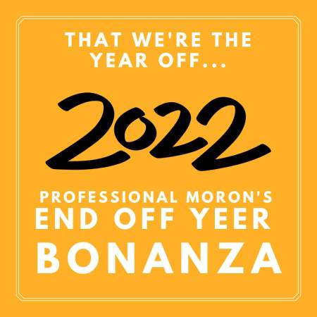 Professional Moron's End of Year 2022 Bonanza