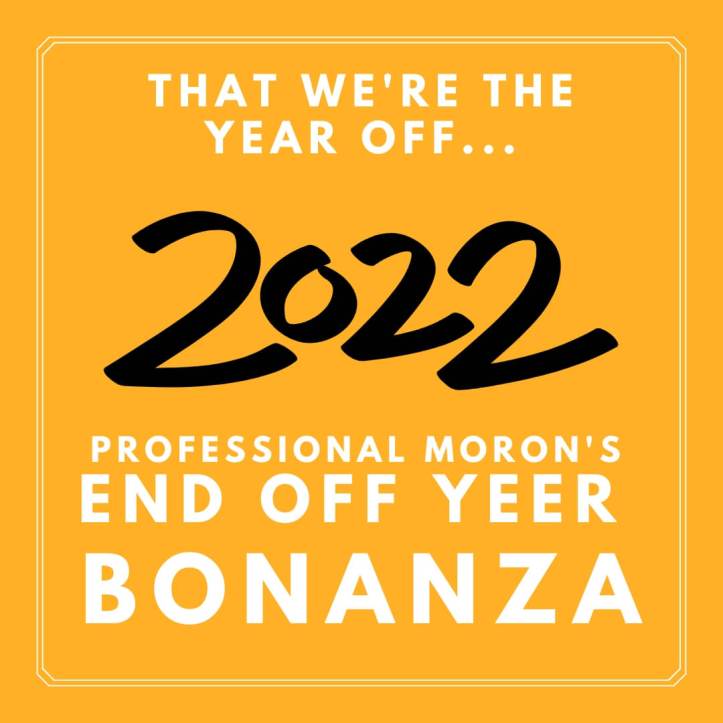 Professional Moron's End of Year 2022 Bonanza
